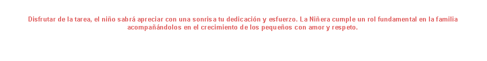 Cuadro de texto: Disfrutar de la tarea, el nio sabr apreciar con una sonrisa tu dedicacin y esfuerzo. La Niera cumple un rol fundamental en la familia acompandolos en el crecimiento de los pequeos con amor y respeto.                                                    